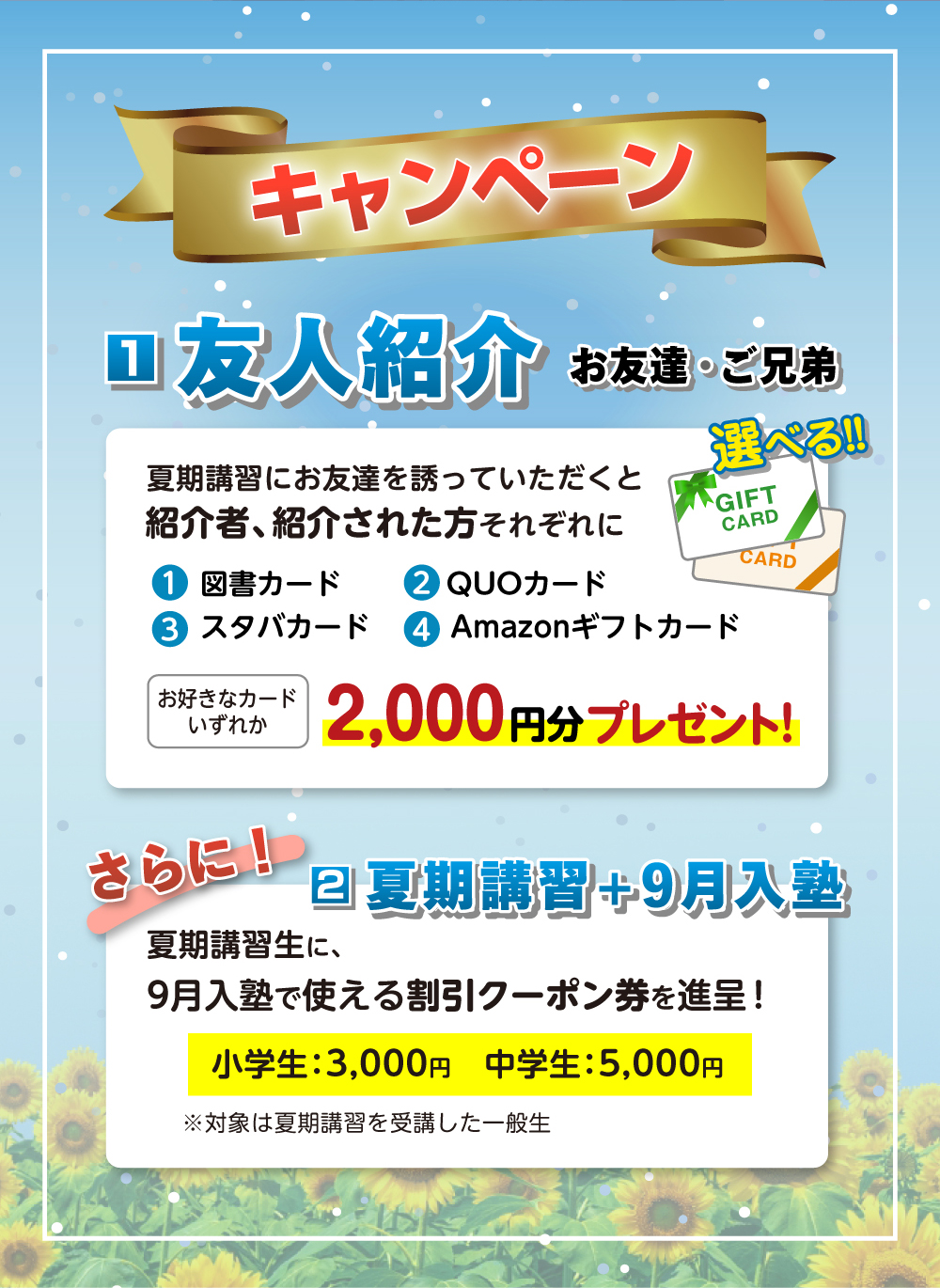キャンペーン 友人紹介キャンペーン 夏期講習にお友達を誘っていただくと紹介者、紹介された方それぞれに 1.図書カード 2.QUOカード 3.スタバカード 4.Amazonギフトカード お好きなカード2,000円プレゼント！　さらに9月入塾特典 夏期講習生に、9月入塾で使える割引クーポン券を進呈！ 小学生：3,000円　中学生：5,000円 ※対象は夏期講習を受講した一般生